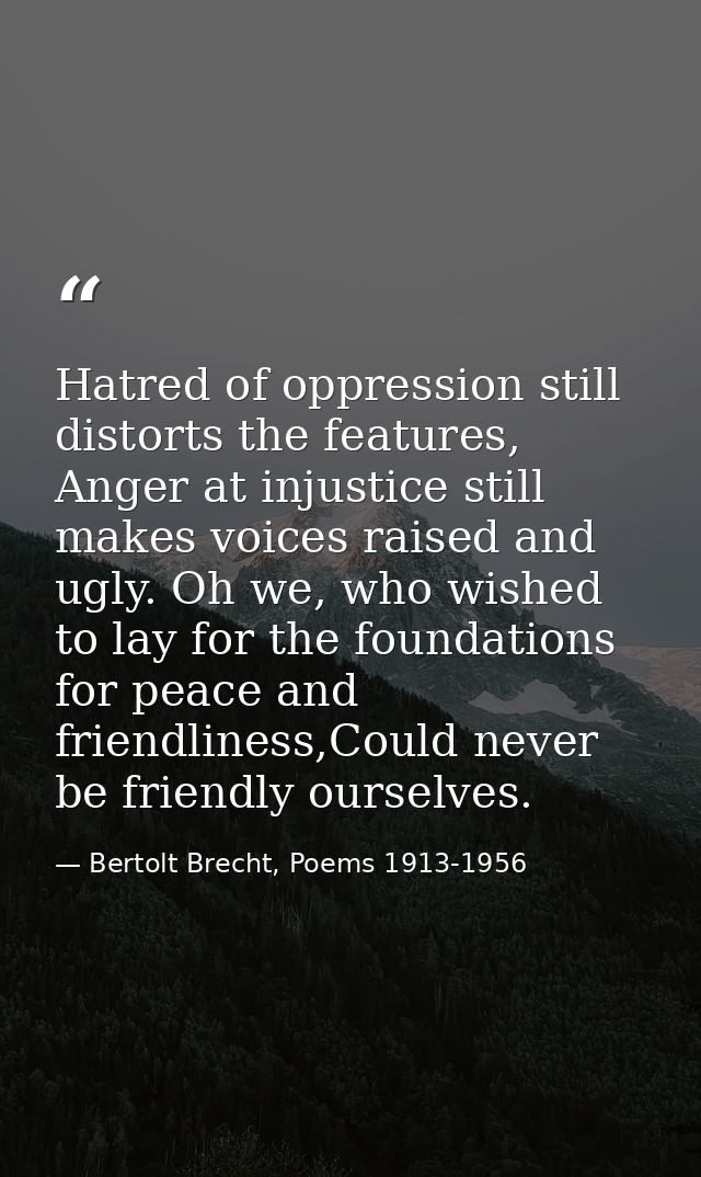 Hatred of oppression still distorts the features, Anger at injustice still makes voices raised and ugly. Oh we, who wish — Bertolt Brecht, Poems 1913-1956