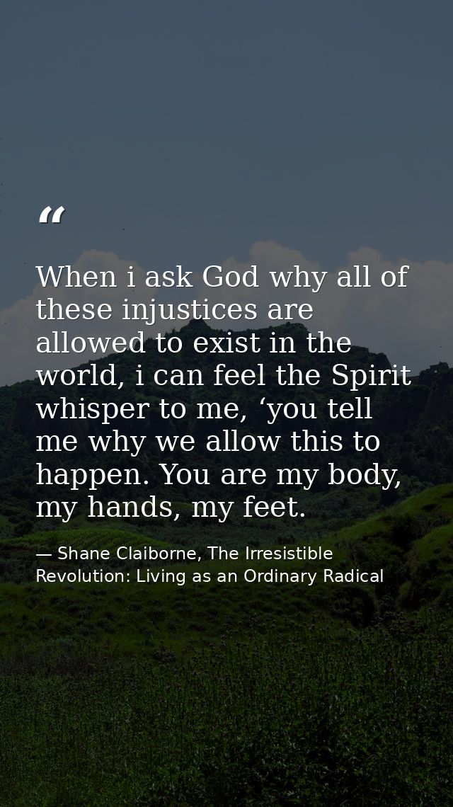 When i ask God why all of these injustices are allowed to exist in the world, i can feel the Spirit whisper to me, ‘you  — Shane Claiborne, The Irresistible Revolution: Living as an Ordinary Radical
