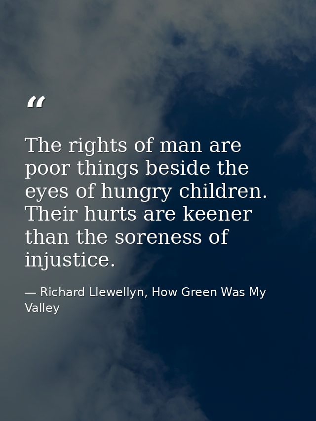 The rights of man are poor things beside the eyes of hungry children. Their hurts are keener than the soreness of injust — Richard Llewellyn, How Green Was My Valley