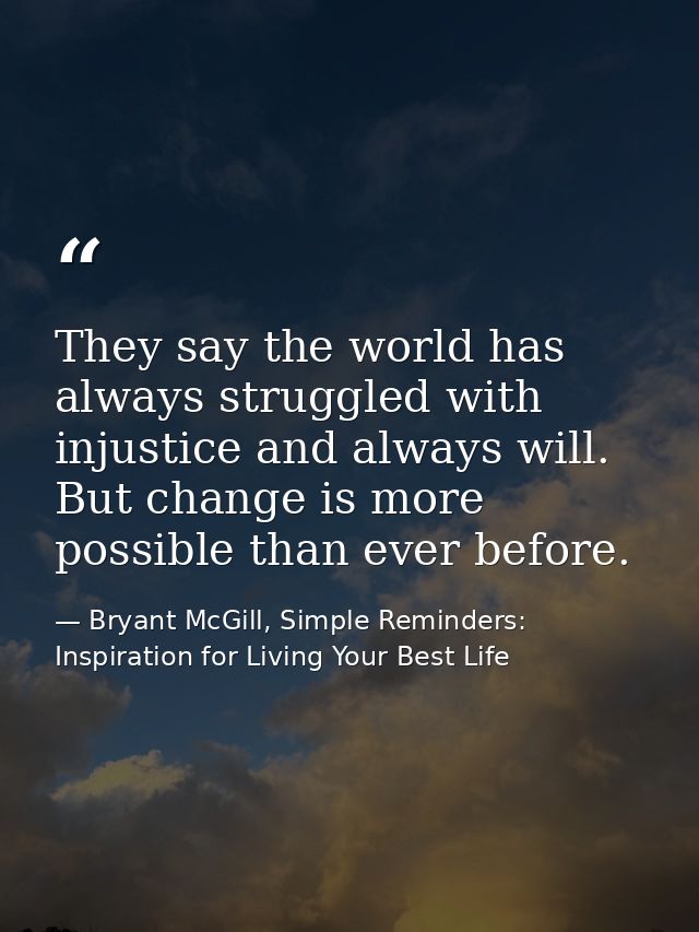 They say the world has always struggled with injustice and always will. But change is more possible than ever before. — Bryant McGill, Simple Reminders: Inspiration for Living Your Best Life