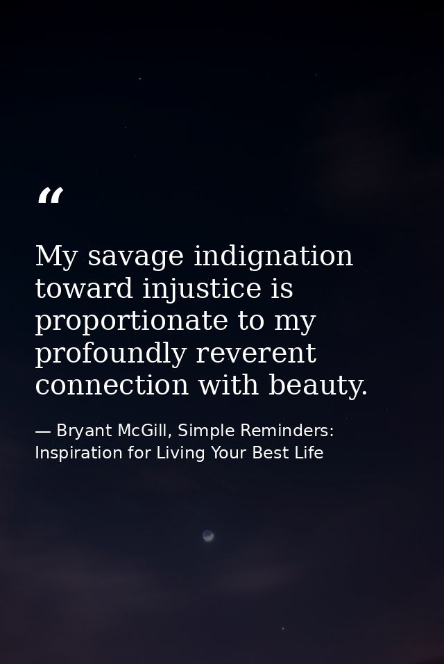 My savage indignation toward injustice is proportionate to my profoundly reverent connection with beauty. — Bryant McGill, Simple Reminders: Inspiration for Living Your Best Life