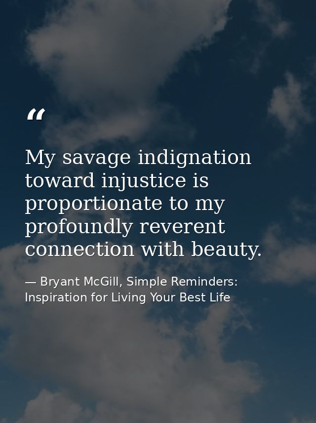My savage indignation toward injustice is proportionate to my profoundly reverent connection with beauty. — Bryant McGill, Simple Reminders: Inspiration for Living Your Best Life