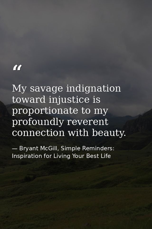 My savage indignation toward injustice is proportionate to my profoundly reverent connection with beauty. — Bryant McGill, Simple Reminders: Inspiration for Living Your Best Life