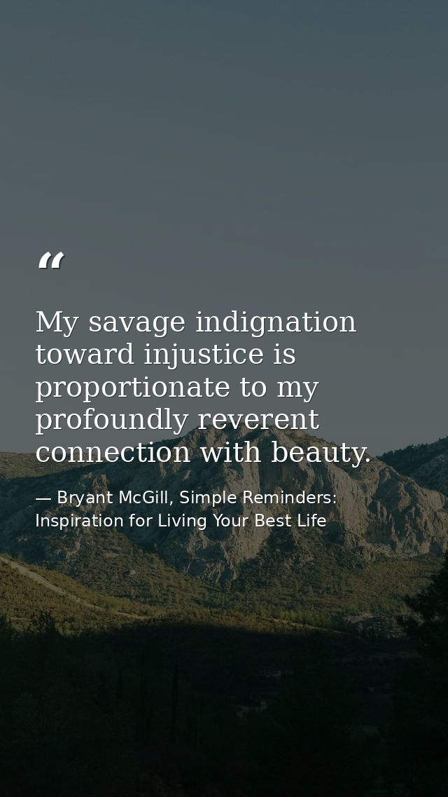 My savage indignation toward injustice is proportionate to my profoundly reverent connection with beauty. — Bryant McGill, Simple Reminders: Inspiration for Living Your Best Life