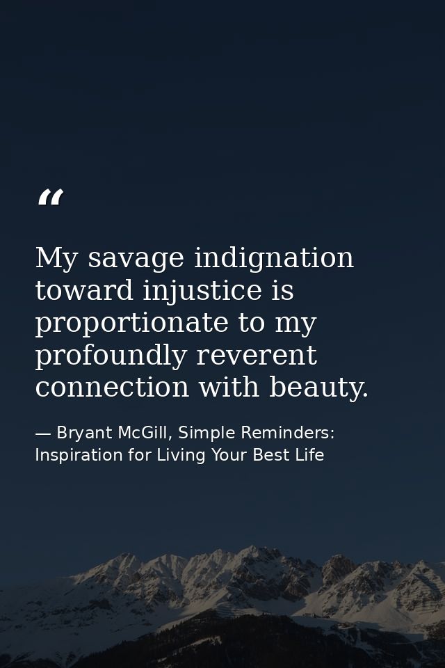 My savage indignation toward injustice is proportionate to my profoundly reverent connection with beauty. — Bryant McGill, Simple Reminders: Inspiration for Living Your Best Life