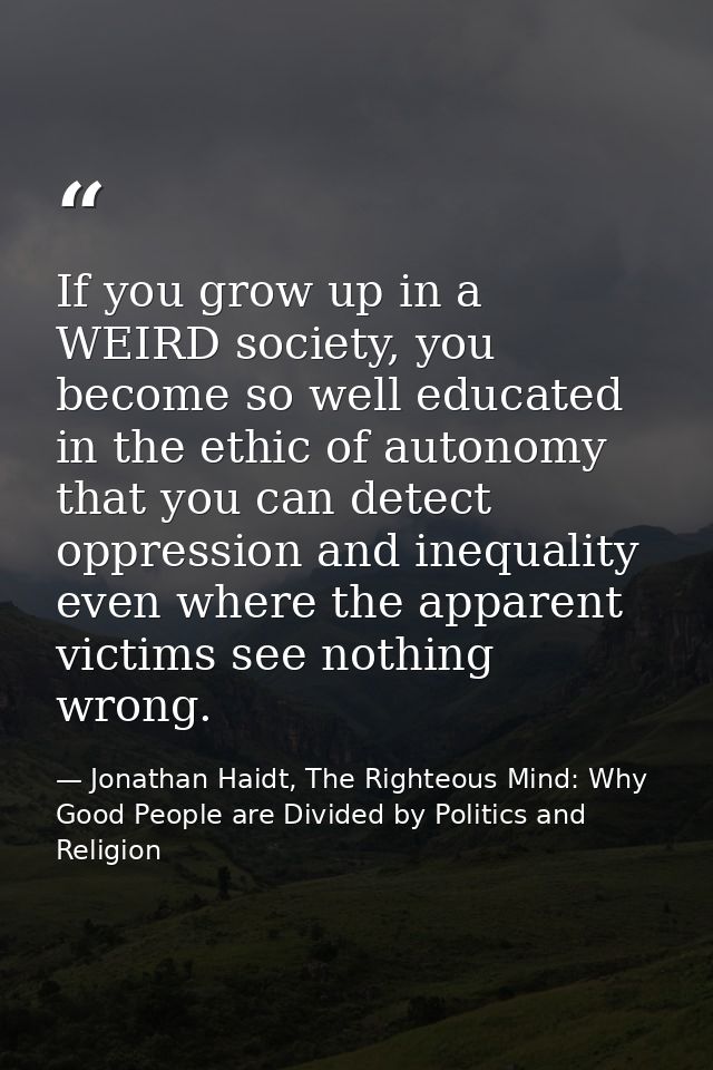 If you grow up in a WEIRD society, you become so well educated in the ethic of autonomy that you can detect oppression a — Jonathan Haidt, The Righteous Mind: Why Good People are Divided by Politics and Religion