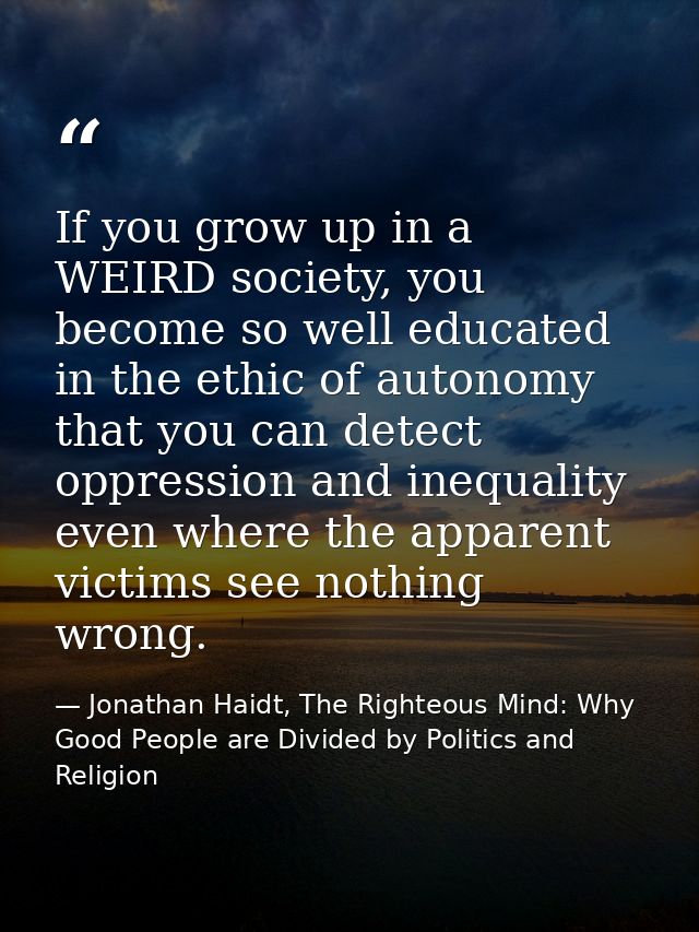 If you grow up in a WEIRD society, you become so well educated in the ethic of autonomy that you can detect oppression a — Jonathan Haidt, The Righteous Mind: Why Good People are Divided by Politics and Religion