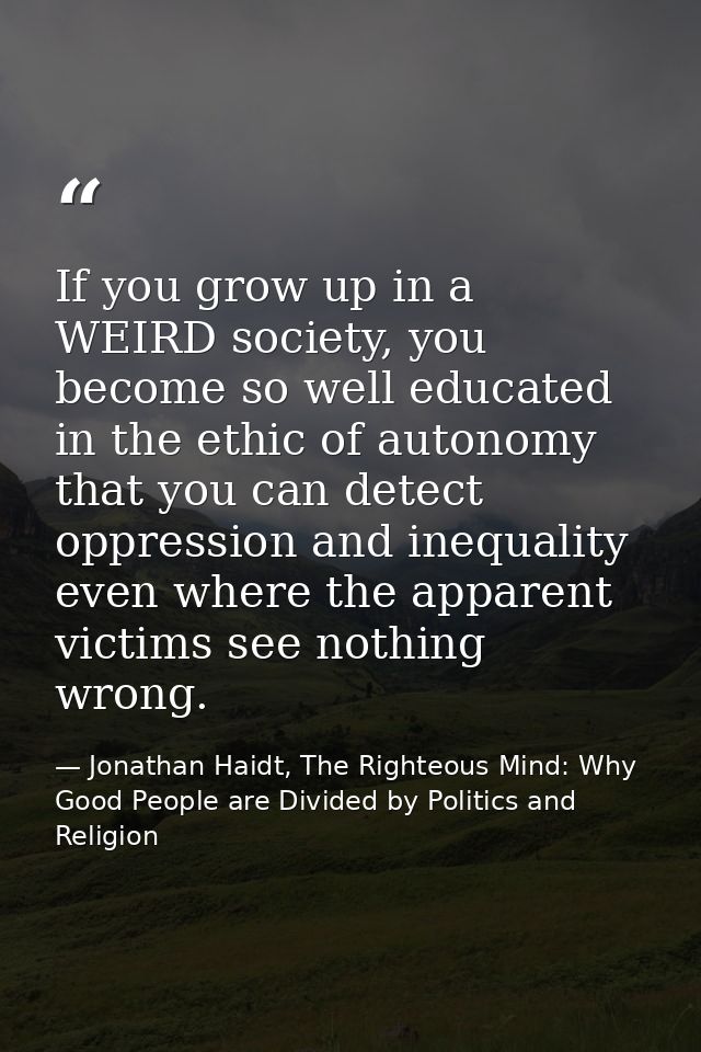 If you grow up in a WEIRD society, you become so well educated in the ethic of autonomy that you can detect oppression a — Jonathan Haidt, The Righteous Mind: Why Good People are Divided by Politics and Religion
