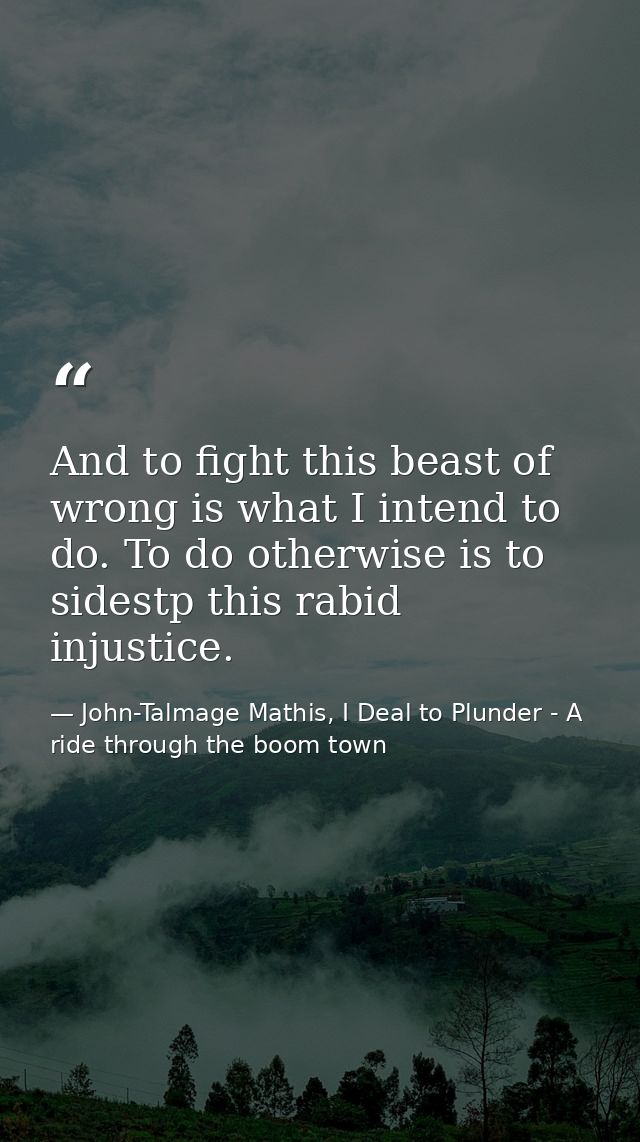 And to fight this beast of wrong is what I intend to do. To do otherwise is to sidestp this rabid injustice. — John-Talmage Mathis, I Deal to Plunder - A ride through the boom town