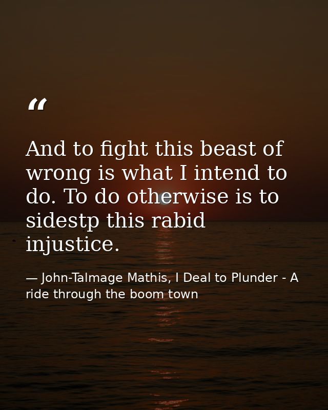 And to fight this beast of wrong is what I intend to do. To do otherwise is to sidestp this rabid injustice. — John-Talmage Mathis, I Deal to Plunder - A ride through the boom town