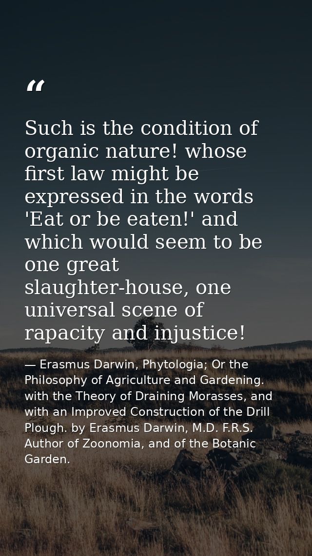 Such is the condition of organic nature! whose first law might be expressed in the words 'Eat or be eaten!' and which wo — Erasmus Darwin, Phytologia; Or the Philosophy of Agriculture and Gardening. with the Theory of Draining Morasses, and with an Improved Construction of the Drill Plough. by Erasmus Darwin, M.D. F.R.S. Author of Zoonomia, and of the Botanic Garden.