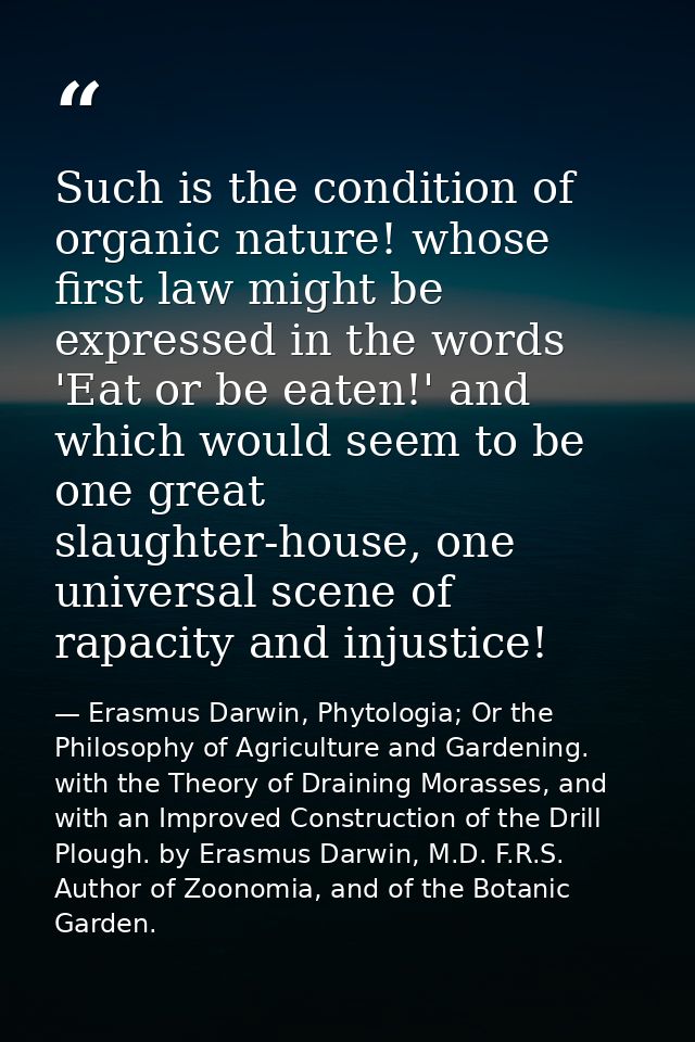 Such is the condition of organic nature! whose first law might be expressed in the words 'Eat or be eaten!' and which wo — Erasmus Darwin, Phytologia; Or the Philosophy of Agriculture and Gardening. with the Theory of Draining Morasses, and with an Improved Construction of the Drill Plough. by Erasmus Darwin, M.D. F.R.S. Author of Zoonomia, and of the Botanic Garden.