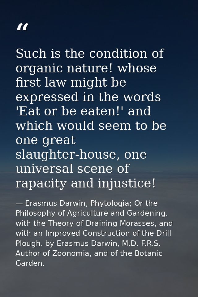 Such is the condition of organic nature! whose first law might be expressed in the words 'Eat or be eaten!' and which wo — Erasmus Darwin, Phytologia; Or the Philosophy of Agriculture and Gardening. with the Theory of Draining Morasses, and with an Improved Construction of the Drill Plough. by Erasmus Darwin, M.D. F.R.S. Author of Zoonomia, and of the Botanic Garden.