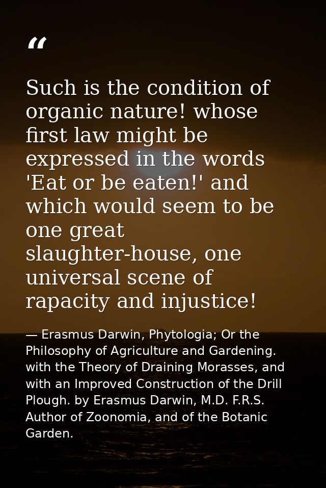 Such is the condition of organic nature! whose first law might be expressed in the words 'Eat or be eaten!' and which wo — Erasmus Darwin, Phytologia; Or the Philosophy of Agriculture and Gardening. with the Theory of Draining Morasses, and with an Improved Construction of the Drill Plough. by Erasmus Darwin, M.D. F.R.S. Author of Zoonomia, and of the Botanic Garden.