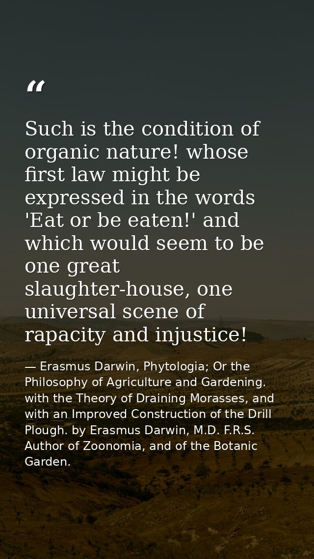 Such is the condition of organic nature! whose first law might be expressed in the words 'Eat or be eaten!' and which wo — Erasmus Darwin, Phytologia; Or the Philosophy of Agriculture and Gardening. with the Theory of Draining Morasses, and with an Improved Construction of the Drill Plough. by Erasmus Darwin, M.D. F.R.S. Author of Zoonomia, and of the Botanic Garden.
