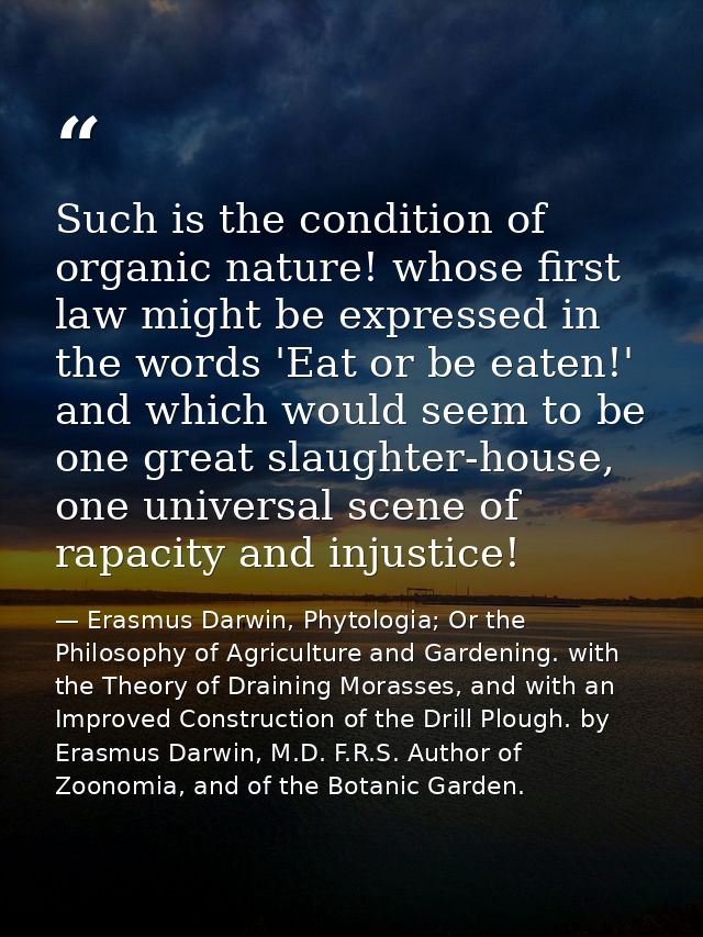 Such is the condition of organic nature! whose first law might be expressed in the words 'Eat or be eaten!' and which wo — Erasmus Darwin, Phytologia; Or the Philosophy of Agriculture and Gardening. with the Theory of Draining Morasses, and with an Improved Construction of the Drill Plough. by Erasmus Darwin, M.D. F.R.S. Author of Zoonomia, and of the Botanic Garden.