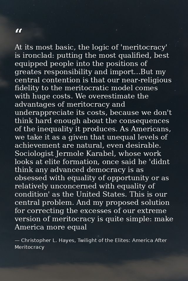 At its most basic, the logic of 'meritocracy' is ironclad: putting the most qualified, best equipped people into the pos — Christopher L. Hayes, Twilight of the Elites: America After Meritocracy