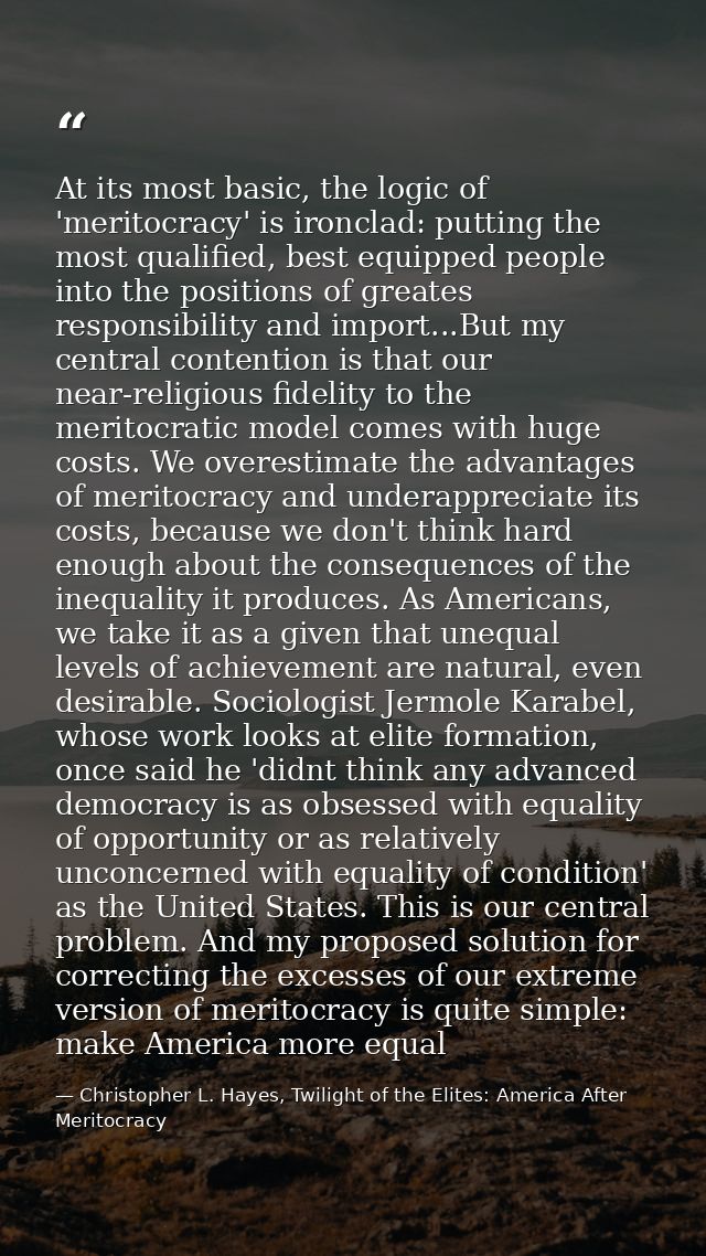 At its most basic, the logic of 'meritocracy' is ironclad: putting the most qualified, best equipped people into the pos — Christopher L. Hayes, Twilight of the Elites: America After Meritocracy