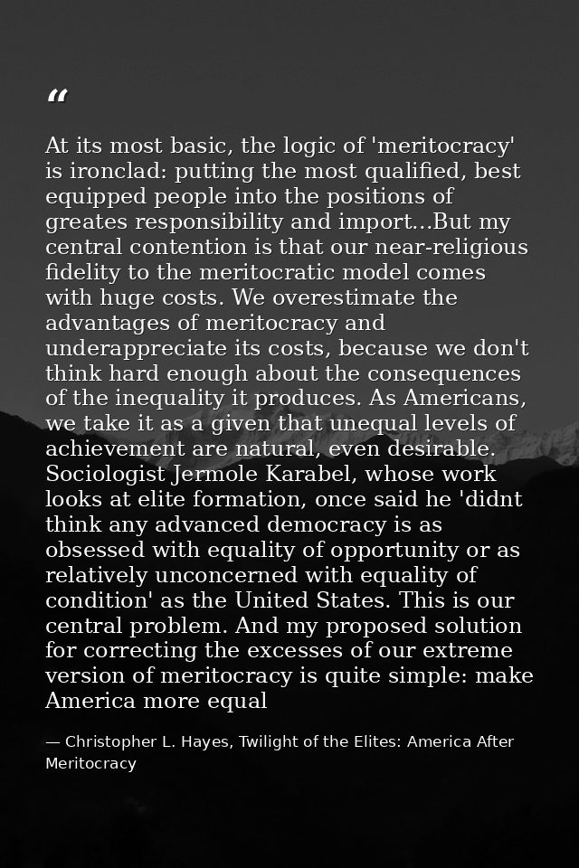 At its most basic, the logic of 'meritocracy' is ironclad: putting the most qualified, best equipped people into the pos — Christopher L. Hayes, Twilight of the Elites: America After Meritocracy