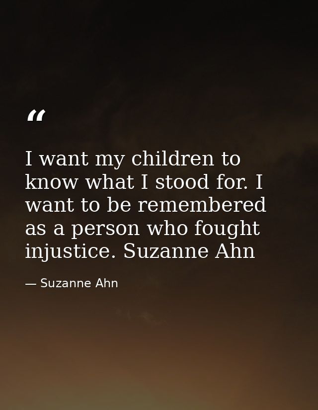 I want my children to know what I stood for. I want to be remembered as a person who fought injustice. Suzanne Ahn — Suzanne Ahn
