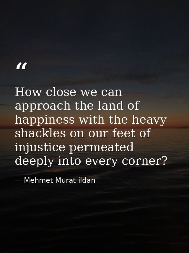 How close we can approach the land of happiness with the heavy shackles on our feet of injustice permeated deeply into e — Mehmet Murat ildan