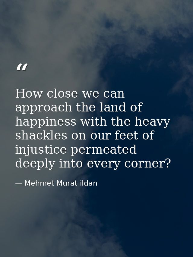 How close we can approach the land of happiness with the heavy shackles on our feet of injustice permeated deeply into e — Mehmet Murat ildan