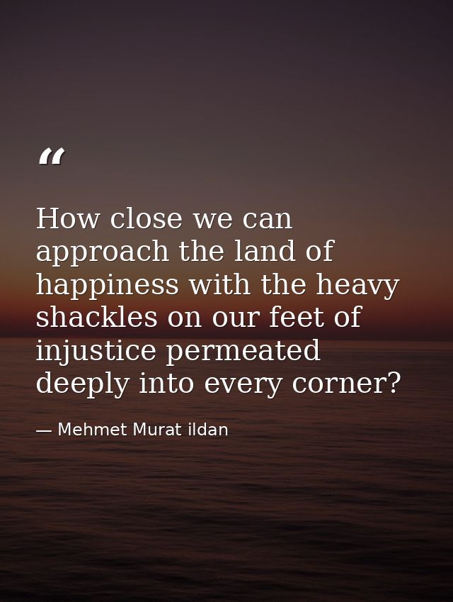 How close we can approach the land of happiness with the heavy shackles on our feet of injustice permeated deeply into e — Mehmet Murat ildan