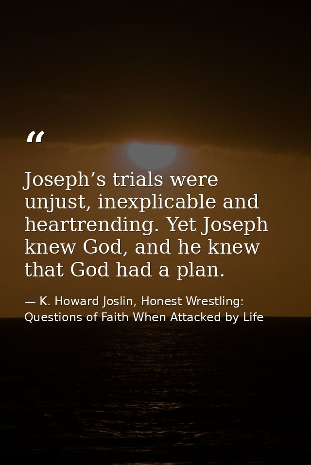 Joseph’s trials were unjust, inexplicable and heartrending. Yet Joseph knew God, and he knew that God had a plan. — K. Howard Joslin, Honest Wrestling: Questions of Faith When Attacked by Life