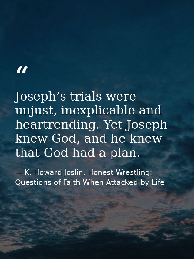 Joseph’s trials were unjust, inexplicable and heartrending. Yet Joseph knew God, and he knew that God had a plan. — K. Howard Joslin, Honest Wrestling: Questions of Faith When Attacked by Life