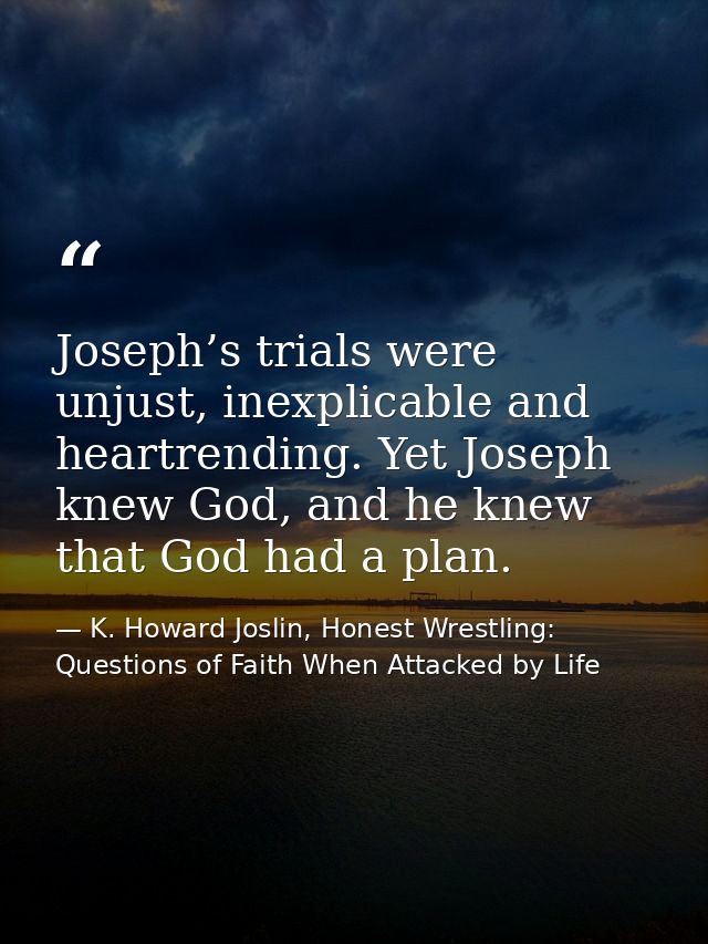 Joseph’s trials were unjust, inexplicable and heartrending. Yet Joseph knew God, and he knew that God had a plan. — K. Howard Joslin, Honest Wrestling: Questions of Faith When Attacked by Life
