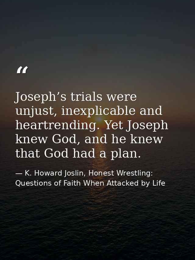 Joseph’s trials were unjust, inexplicable and heartrending. Yet Joseph knew God, and he knew that God had a plan. — K. Howard Joslin, Honest Wrestling: Questions of Faith When Attacked by Life