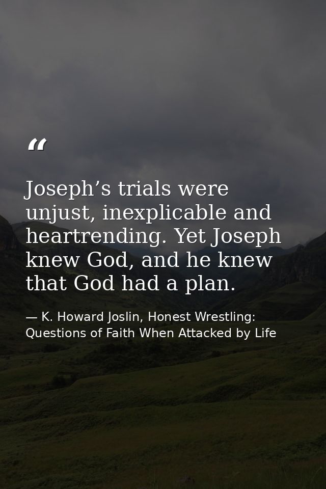 Joseph’s trials were unjust, inexplicable and heartrending. Yet Joseph knew God, and he knew that God had a plan. — K. Howard Joslin, Honest Wrestling: Questions of Faith When Attacked by Life