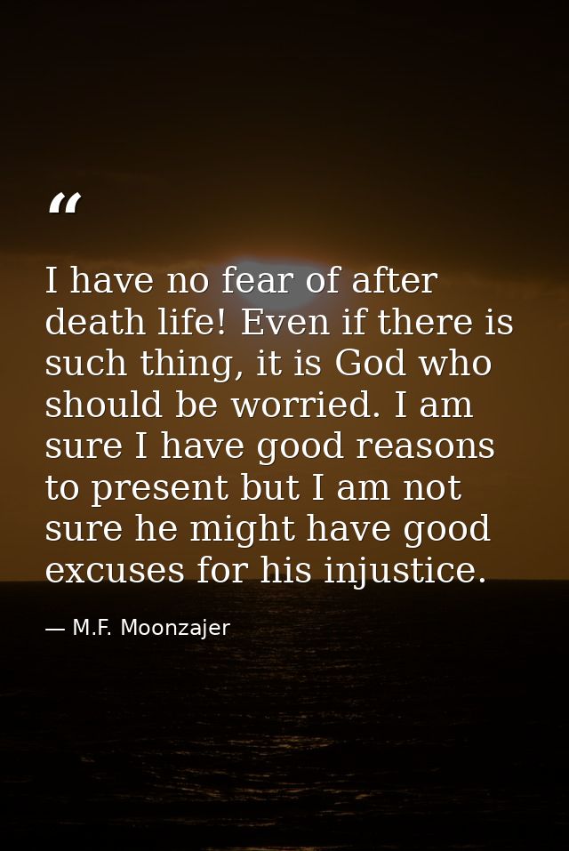 I have no fear of after death life! Even if there is such thing, it is God who should be worried. I am sure I have good  — M.F. Moonzajer