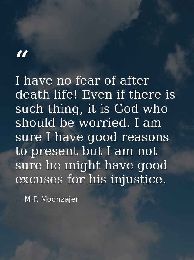 I have no fear of after death life! Even if there is such thing, it is God who should be worried. I am sure I have good  — M.F. Moonzajer