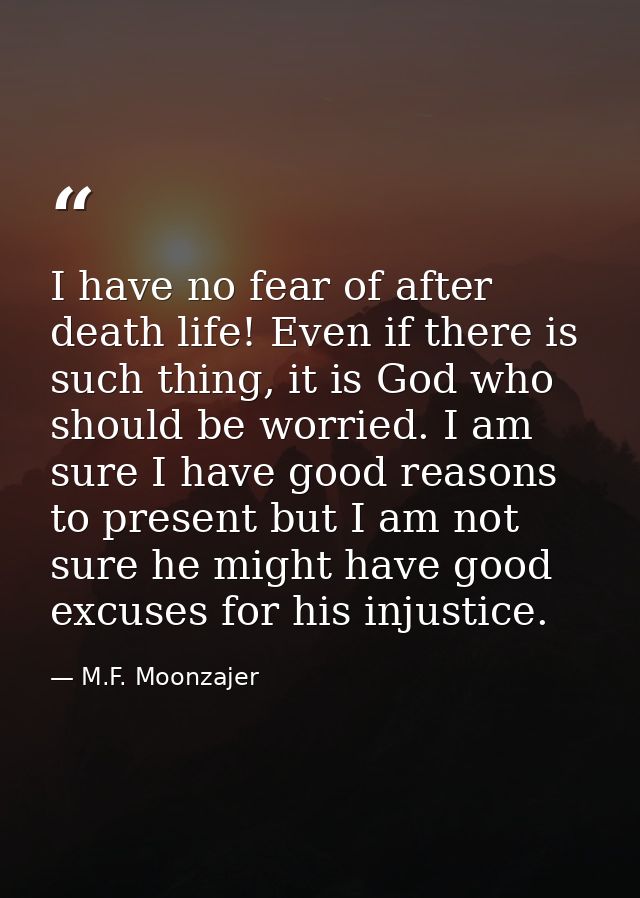 I have no fear of after death life! Even if there is such thing, it is God who should be worried. I am sure I have good  — M.F. Moonzajer