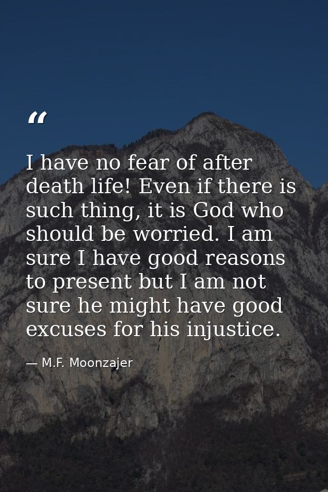 I have no fear of after death life! Even if there is such thing, it is God who should be worried. I am sure I have good  — M.F. Moonzajer