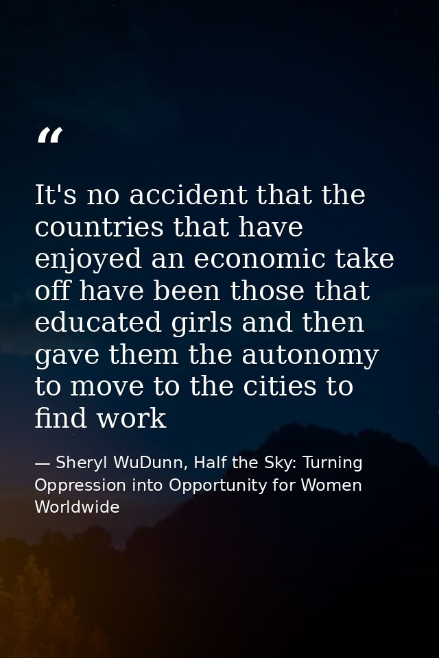 It's no accident that the countries that have enjoyed an economic take off have been those that educated girls and then  — Sheryl WuDunn, Half the Sky: Turning Oppression into Opportunity for Women Worldwide