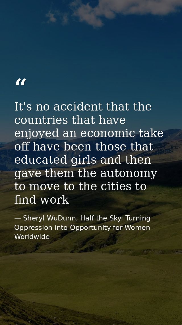 It's no accident that the countries that have enjoyed an economic take off have been those that educated girls and then  — Sheryl WuDunn, Half the Sky: Turning Oppression into Opportunity for Women Worldwide