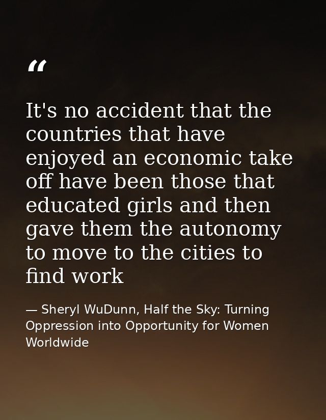 It's no accident that the countries that have enjoyed an economic take off have been those that educated girls and then  — Sheryl WuDunn, Half the Sky: Turning Oppression into Opportunity for Women Worldwide