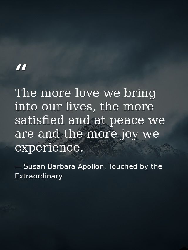The more love we bring into our lives, the more satisfied and at peace we are and the more joy we experience. — Susan Barbara Apollon, Touched by the Extraordinary