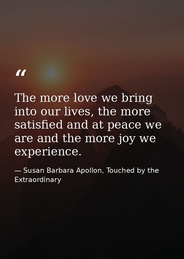 The more love we bring into our lives, the more satisfied and at peace we are and the more joy we experience. — Susan Barbara Apollon, Touched by the Extraordinary