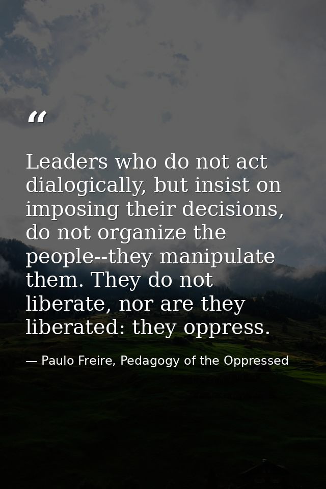 Leaders who do not act dialogically, but insist on imposing their decisions, do not organize the people--they manipulate — Paulo Freire, Pedagogy of the Oppressed