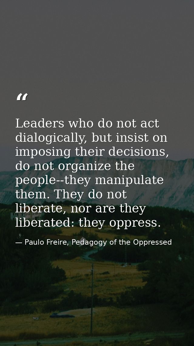 Leaders who do not act dialogically, but insist on imposing their decisions, do not organize the people--they manipulate — Paulo Freire, Pedagogy of the Oppressed