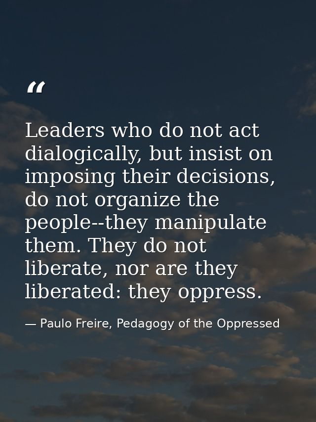 Leaders who do not act dialogically, but insist on imposing their decisions, do not organize the people--they manipulate — Paulo Freire, Pedagogy of the Oppressed