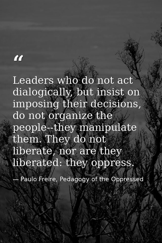 Leaders who do not act dialogically, but insist on imposing their decisions, do not organize the people--they manipulate — Paulo Freire, Pedagogy of the Oppressed