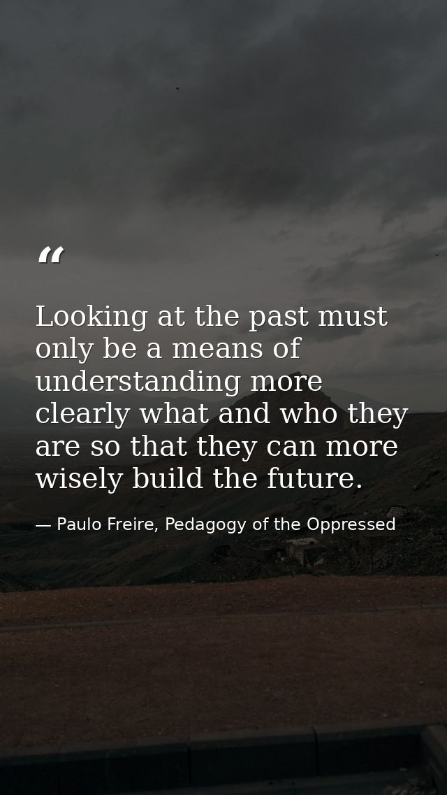 Looking at the past must only be a means of understanding more clearly what and who they are so that they can more wisel — Paulo Freire, Pedagogy of the Oppressed