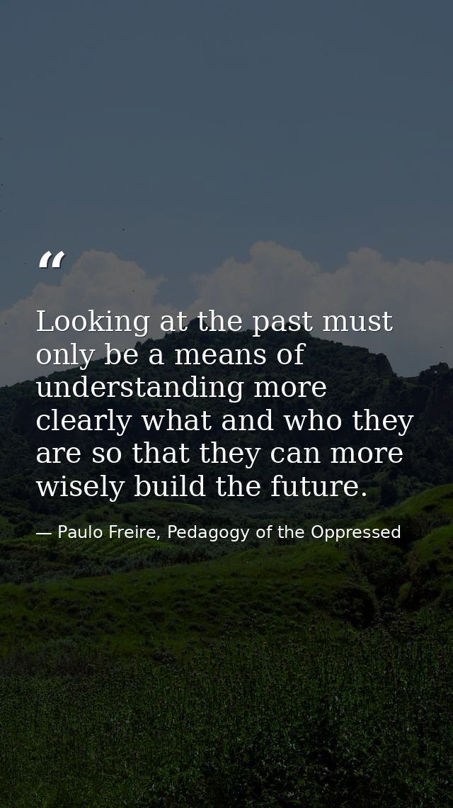 Looking at the past must only be a means of understanding more clearly what and who they are so that they can more wisel — Paulo Freire, Pedagogy of the Oppressed
