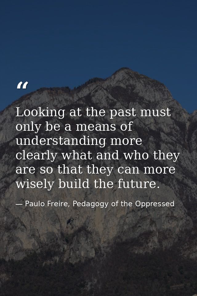 Looking at the past must only be a means of understanding more clearly what and who they are so that they can more wisel — Paulo Freire, Pedagogy of the Oppressed