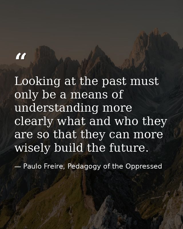 Looking at the past must only be a means of understanding more clearly what and who they are so that they can more wisel — Paulo Freire, Pedagogy of the Oppressed