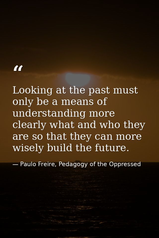 Looking at the past must only be a means of understanding more clearly what and who they are so that they can more wisel — Paulo Freire, Pedagogy of the Oppressed
